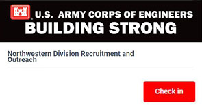 A black and white header that says, U.S. Army Corps of Engineers Building Strong; Northwestern Division Recruitement and Outreach and a red button that says Check In. The image is hyperlinked and will take users to the USACE Yello website where they can submit their resume and transcript to be considered for certain vacancies across the U.S. Army Corps of Engineers. 